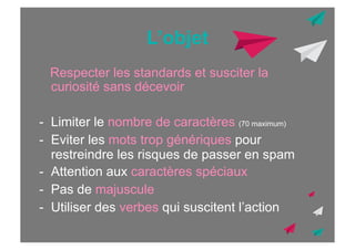 L’objet
Respecter les standards et susciter la
curiosité sans décevoir
-  Limiter le nombre de caractères (70 maximum)
-  Eviter les mots trop génériques pour
restreindre les risques de passer en spam
-  Attention aux caractères spéciaux
-  Pas de majuscule
-  Utiliser des verbes qui suscitent l’action

 