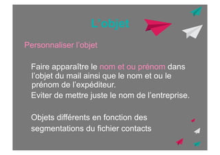 L’objet
Personnaliser l’objet
Faire apparaître le nom et ou prénom dans
l’objet du mail ainsi que le nom et ou le
prénom de l’expéditeur.
Eviter de mettre juste le nom de l’entreprise.
Objets différents en fonction des
segmentations du fichier contacts

 
