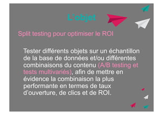 L’objet
Split testing pour optimiser le ROI
Tester différents objets sur un échantillon
de la base de données et/ou différentes
combinaisons du contenu (A/B testing et
tests multivariés), afin de mettre en
évidence la combinaison la plus
performante en termes de taux
d’ouverture, de clics et de ROI.

 