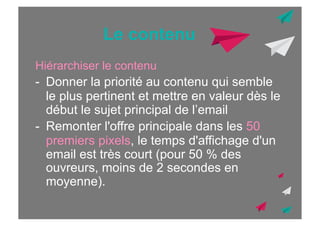 Le contenu
Hiérarchiser le contenu

-  Donner la priorité au contenu qui semble
le plus pertinent et mettre en valeur dès le
début le sujet principal de l’email
-  Remonter l'offre principale dans les 50
premiers pixels, le temps d'affichage d'un
email est très court (pour 50 % des
ouvreurs, moins de 2 secondes en
moyenne).

 