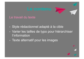 Le contenu
Le travail du texte
-  Style rédactionnel adapté à la cible
-  Varier les tailles de typo pour hiérarchiser
l’information
-  Texte alternatif pour les images

 