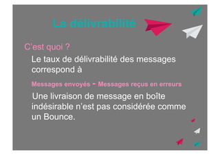 La délivrabilité
C’est quoi ?
Le taux de délivrabilité des messages
correspond à
Messages envoyés - Messages reçus en erreurs

Une livraison de message en boîte
indésirable n’est pas considérée comme
un Bounce.

 