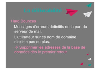 La délivrabilité
Hard Bounces
Messages d’erreurs définitifs de la part du
serveur de mail.
L'utilisateur sur ce nom de domaine
n’existe pas ou plus.
! Supprimer les adresses de la base de
données dès le premier retour

 