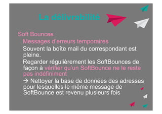 La délivrabilité
Soft Bounces
Messages d’erreurs temporaires
Souvent la boîte mail du correspondant est
pleine.
Regarder régulièrement les SoftBounces de
façon à vérifier qu’un SoftBounce ne le reste
pas indéfiniment
! Nettoyer la base de données des adresses
pour lesquelles le même message de
SoftBounce est revenu plusieurs fois

 
