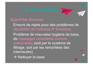 La délivrabilité
SpamFilter Bounces
Erreurs de rejets pour des problèmes de
réputation de l’adresse IP émettrice.
Problème de mauvaise hygiène de base,
de messages considérés comme
indésirables (soit par le système de
filtrage, soit par les remontées des
internautes).
! Nettoyer la base

 