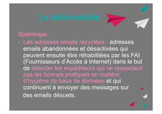 La délivrabilité
Spamtraps
-  Les adresses emails recyclées : adresses
emails abandonnées et désactivées qui
peuvent ensuite être réhabilitées par les FAI
(Fournisseurs d’Accès à Internet) dans le but
de détecter les expéditeurs qui ne respectent
pas les bonnes pratiques en matière
d’hygiène de base de données et qui
continuent à envoyer des messages sur
des emails désuets.

 