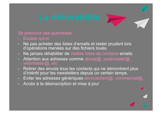 La délivrabilité
Se prémunir des spamtraps
-  Double opt-in
-  Ne pas acheter des listes d’emails et rester prudent lors
d’opérations menées sur des fichiers loués.
-  Ne jamais réhabiliter de vieilles listes de contacts emails
-  Attention aux adresses comme abuse@, postmaster@,
webmaster@, etc.
-  Retirer des envois tous les contacts qui ne démontrent plus
d’intérêt pour les newsletters depuis un certain temps.
-  Eviter les adresses génériques serviceclient@, commercial@,
-  Accès à la désinscription et mise à jour

 