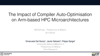 The Impact of Compiler Auto-Optimisation
on Arm-based HPC Microarchitectures
Emanuele Del Sozzo1, Javier Setoain2, Filippo Spiga2
emanuele.delsozzo@polimi.it
1Politecnico di Milano
2Arm Research
NECSTLab – Politecnico di Milano
9/11/2018
 