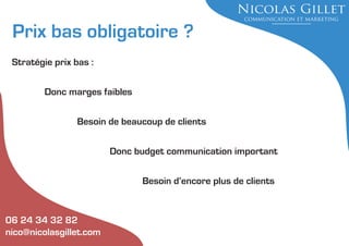 Prix bas obligatoire ?
Stratégie prix bas :
Donc marges faibles
Besoin de beaucoup de clients
Donc budget communication important
Besoin d’encore plus de clients

06 24 34 32 82
nico@nicolasgillet.com

 