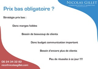 Prix bas obligatoire ?
Stratégie prix bas :
Donc marges faibles
Besoin de beaucoup de clients
Donc budget communication important
Besoin d’encore plus de clients

06 24 34 32 82
nico@nicolasgillet.com

Peu de réussite à ce jour !!!!

 
