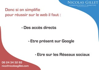 Donc si on simplifie
pour réussir sur le web il faut :
- Des accès directs
- Etre présent sur Google
- Etre sur les Réseaux sociaux
06 24 34 32 82
nico@nicolasgillet.com

 