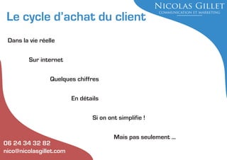Le cycle d’achat du client
Dans la vie réelle
Sur internet
Quelques chiffres
En détails
Si on ont simplifie !

06 24 34 32 82
nico@nicolasgillet.com

Mais pas seulement ...

 