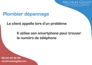 Plombier dépannage
Le client appelle lors d’un problème
Il utilise son smartphone pour trouver
le numéro de téléphone

06 24 34 32 82
nico@nicolasgillet.com

 