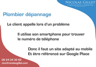 Plombier dépannage
Le client appelle lors d’un problème
Il utilise son smartphone pour trouver
le numéro de téléphone
Donc il faut un site adapté au mobile
Et être référencé sur Google Place
06 24 34 32 82
nico@nicolasgillet.com

 