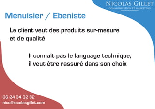 Menuisier / Ebeniste
Le client veut des produits sur-mesure
et de qualité
Il connaît pas le language technique,
il veut être rassuré dans son choix

06 24 34 32 82
nico@nicolasgillet.com

 