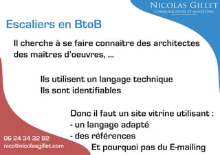 Escaliers en BtoB
Il cherche à se faire connaître des architectes
des maîtres d’oeuvres, ...
Ils utilisent un langage technique
Ils sont identifiables

06 24 34 32 82
nico@nicolasgillet.com

Donc il faut un site vitrine utilisant :
- un langage adapté
- des références
Et pourquoi pas du E-mailing

 