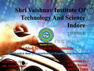 Shri Vaishnav Institute Of
Technology And Science
Indore
Session 2013
Embedded System in Automobile
Electronics And communication Engineering Department
Guided by :-
Mr. Vishal Pawar
Submitted by :-
Aditya Porwal
0802EC111004
 