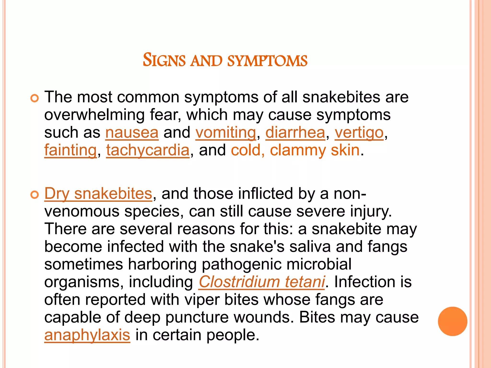 SIGNS AND SYMPTOMS
 The most common symptoms of all snakebites are
overwhelming fear, which may cause symptoms
such as nausea and vomiting, diarrhea, vertigo,
fainting, tachycardia, and cold, clammy skin.
 Dry snakebites, and those inflicted by a non-
venomous species, can still cause severe injury.
There are several reasons for this: a snakebite may
become infected with the snake's saliva and fangs
sometimes harboring pathogenic microbial
organisms, including Clostridium tetani. Infection is
often reported with viper bites whose fangs are
capable of deep puncture wounds. Bites may cause
anaphylaxis in certain people.
 