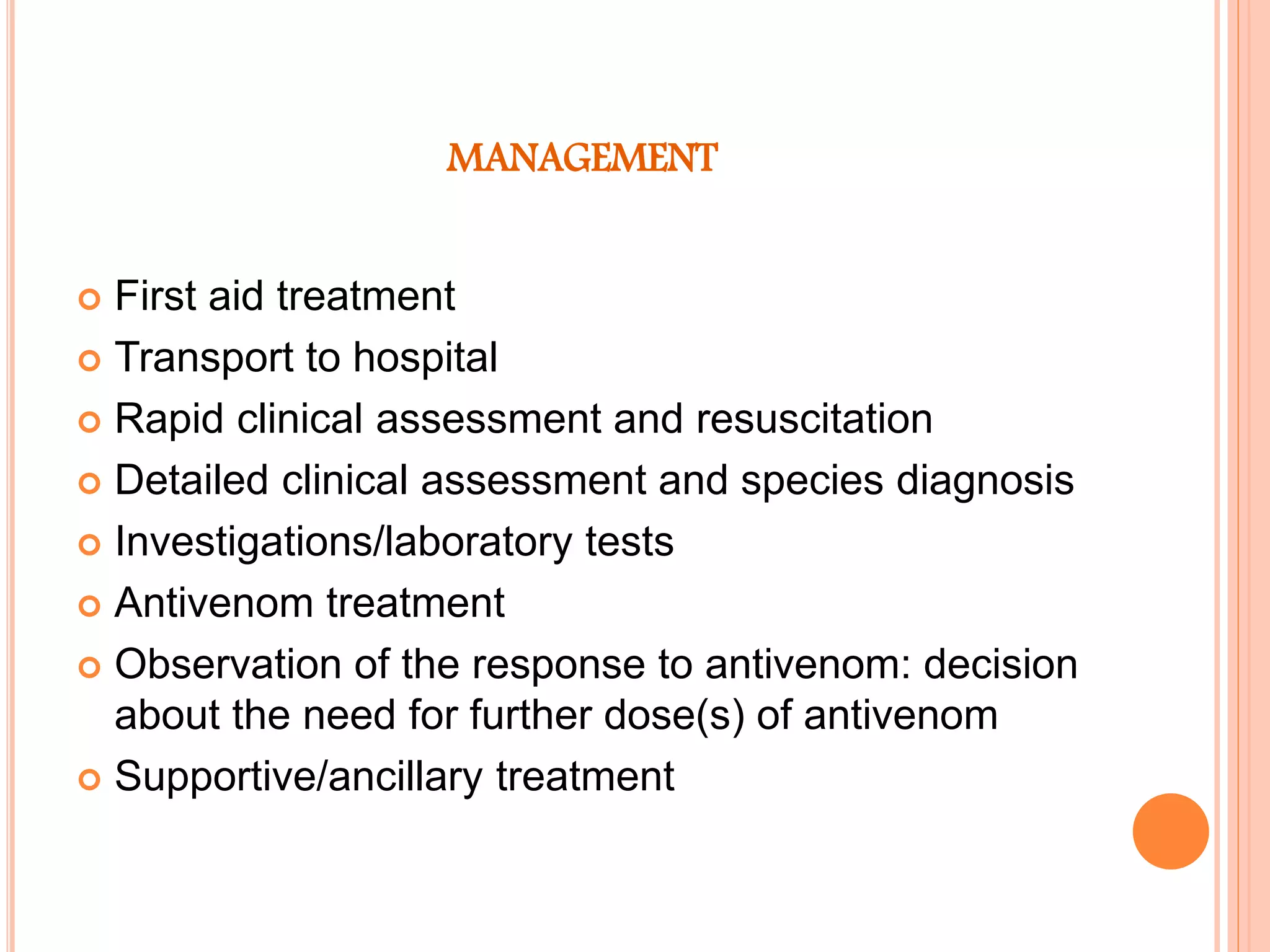 MANAGEMENT
 First aid treatment
 Transport to hospital
 Rapid clinical assessment and resuscitation
 Detailed clinical assessment and species diagnosis
 Investigations/laboratory tests
 Antivenom treatment
 Observation of the response to antivenom: decision
about the need for further dose(s) of antivenom
 Supportive/ancillary treatment
 