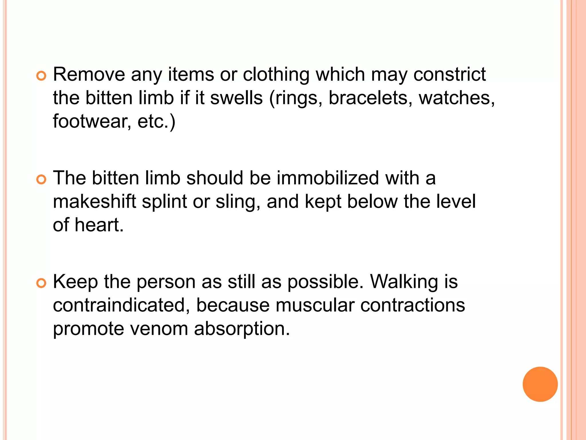  Remove any items or clothing which may constrict
the bitten limb if it swells (rings, bracelets, watches,
footwear, etc.)
 The bitten limb should be immobilized with a
makeshift splint or sling, and kept below the level
of heart.
 Keep the person as still as possible. Walking is
contraindicated, because muscular contractions
promote venom absorption.
 