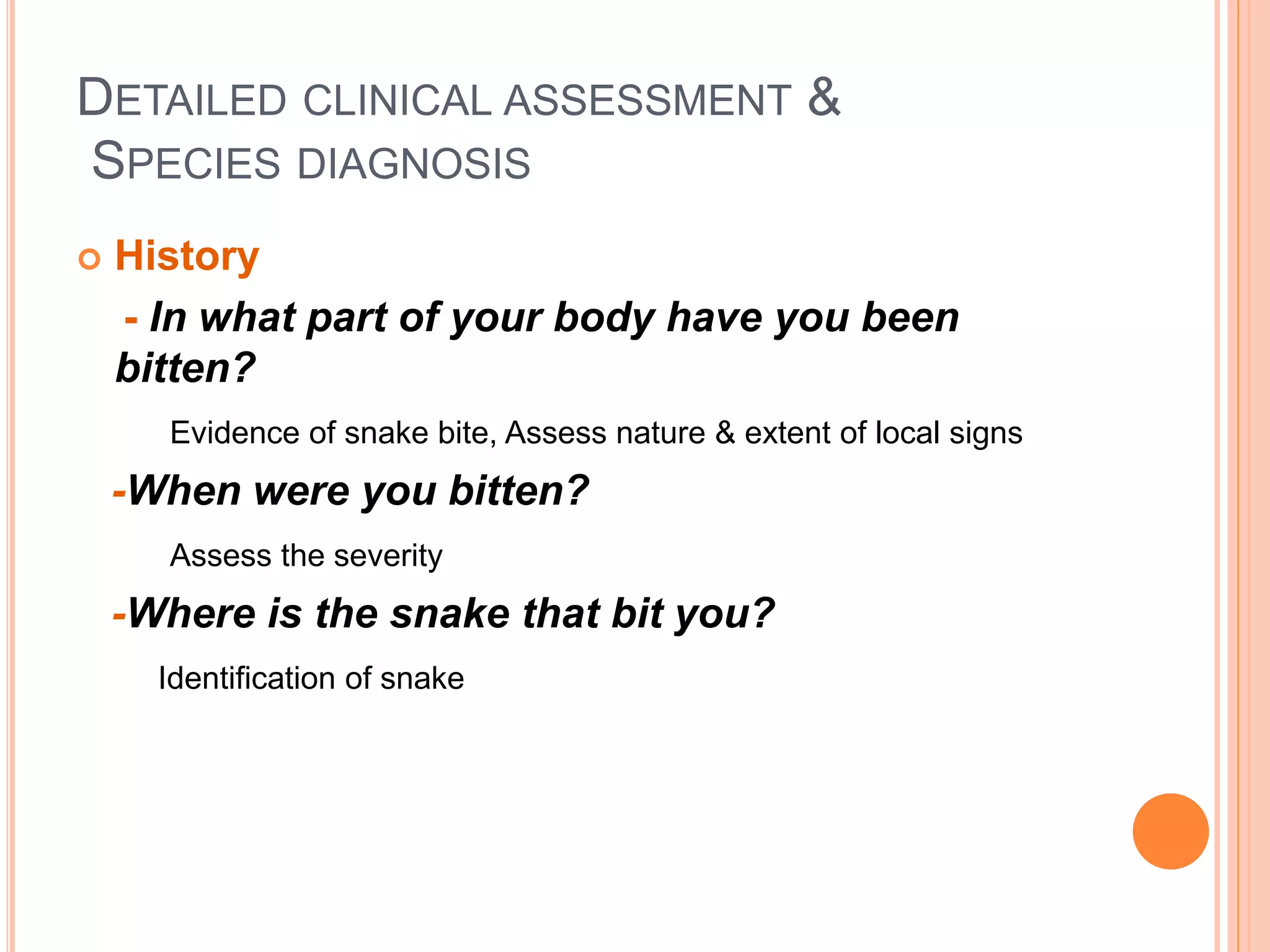 DETAILED CLINICAL ASSESSMENT &
SPECIES DIAGNOSIS
 History
- In what part of your body have you been
bitten?
Evidence of snake bite, Assess nature & extent of local signs
-When were you bitten?
Assess the severity
-Where is the snake that bit you?
Identification of snake
 