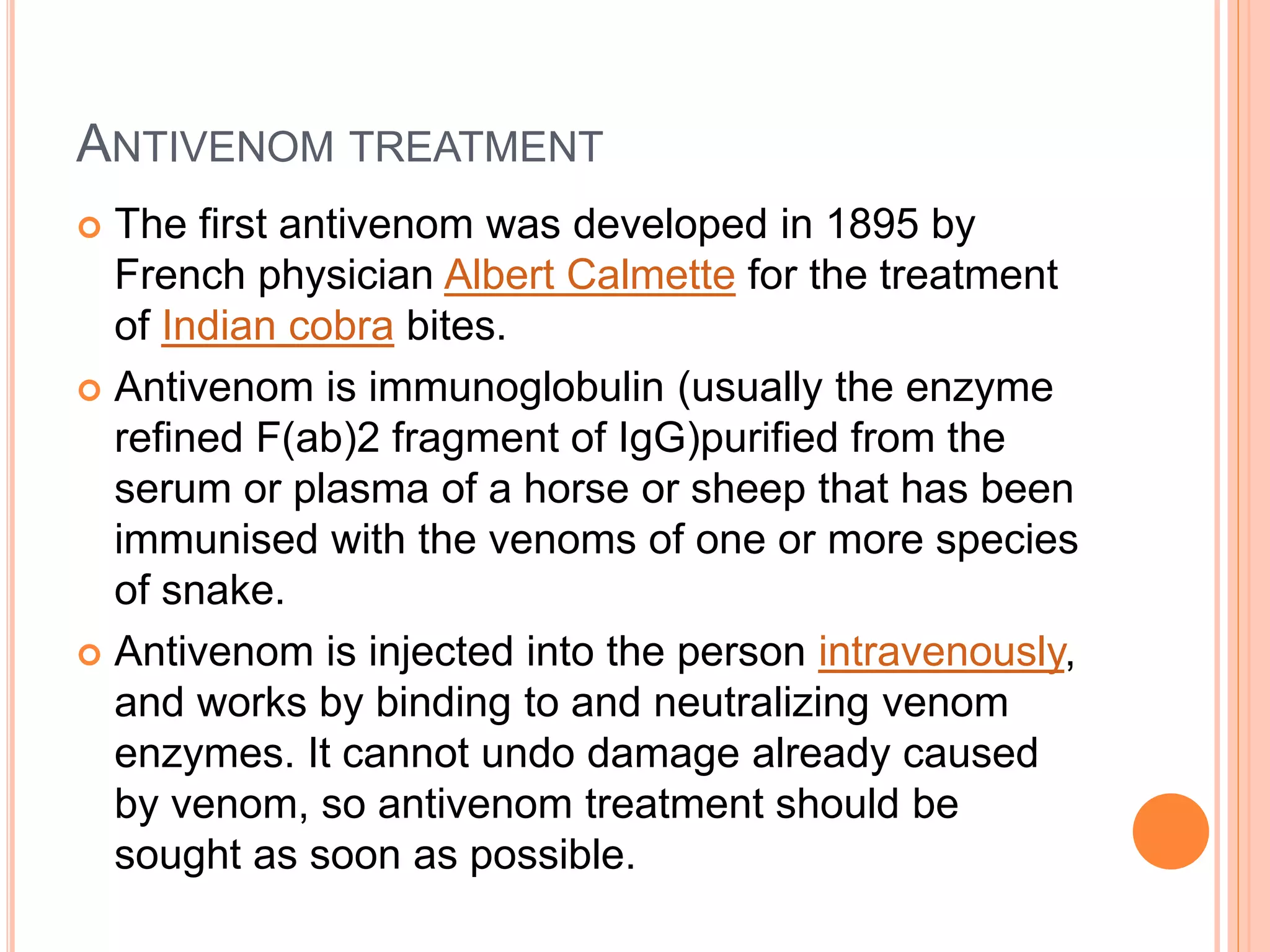 ANTIVENOM TREATMENT
 The first antivenom was developed in 1895 by
French physician Albert Calmette for the treatment
of Indian cobra bites.
 Antivenom is immunoglobulin (usually the enzyme
refined F(ab)2 fragment of IgG)purified from the
serum or plasma of a horse or sheep that has been
immunised with the venoms of one or more species
of snake.
 Antivenom is injected into the person intravenously,
and works by binding to and neutralizing venom
enzymes. It cannot undo damage already caused
by venom, so antivenom treatment should be
sought as soon as possible.
 