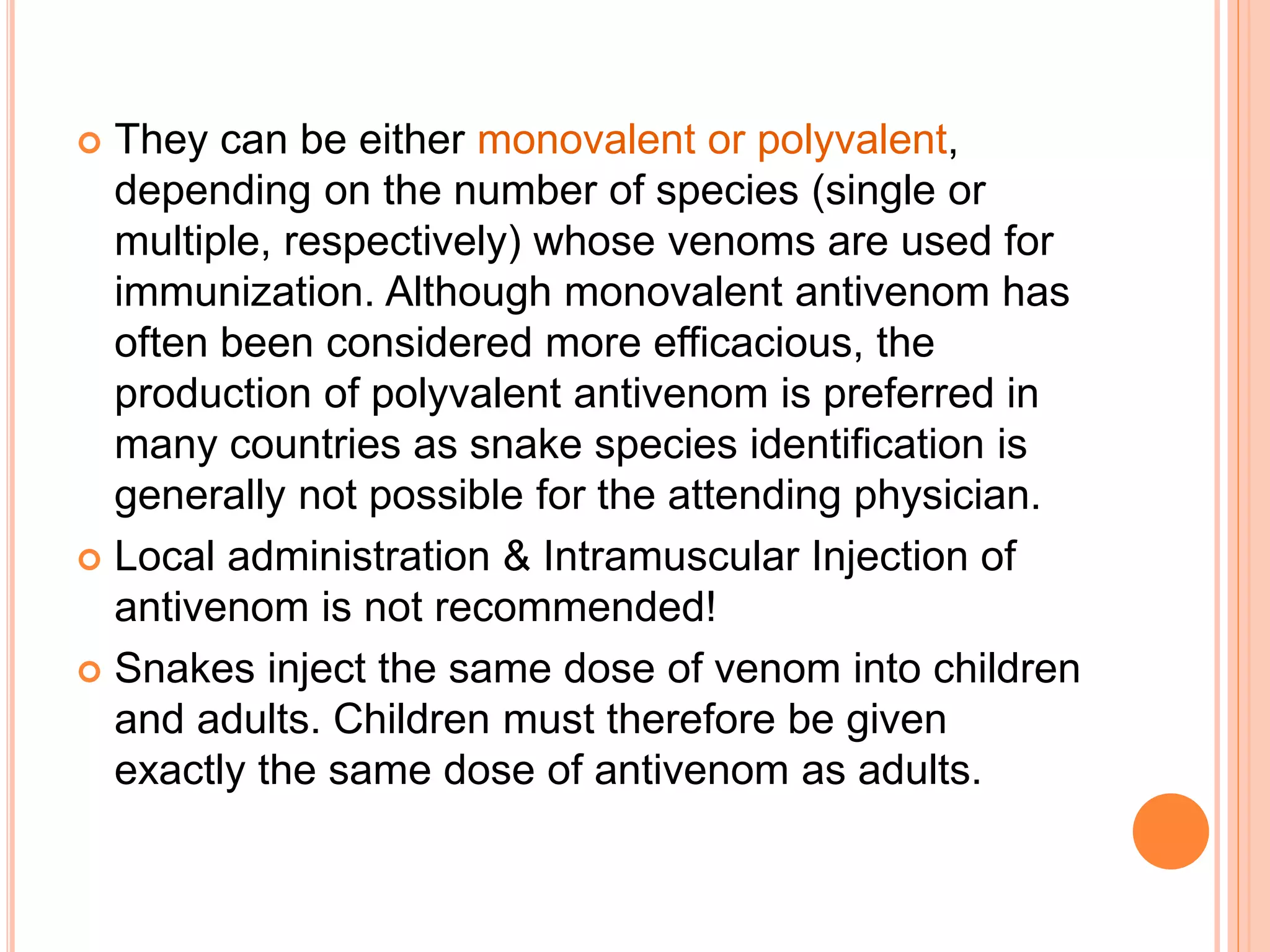  They can be either monovalent or polyvalent,
depending on the number of species (single or
multiple, respectively) whose venoms are used for
immunization. Although monovalent antivenom has
often been considered more efficacious, the
production of polyvalent antivenom is preferred in
many countries as snake species identification is
generally not possible for the attending physician.
 Local administration & Intramuscular Injection of
antivenom is not recommended!
 Snakes inject the same dose of venom into children
and adults. Children must therefore be given
exactly the same dose of antivenom as adults.
 