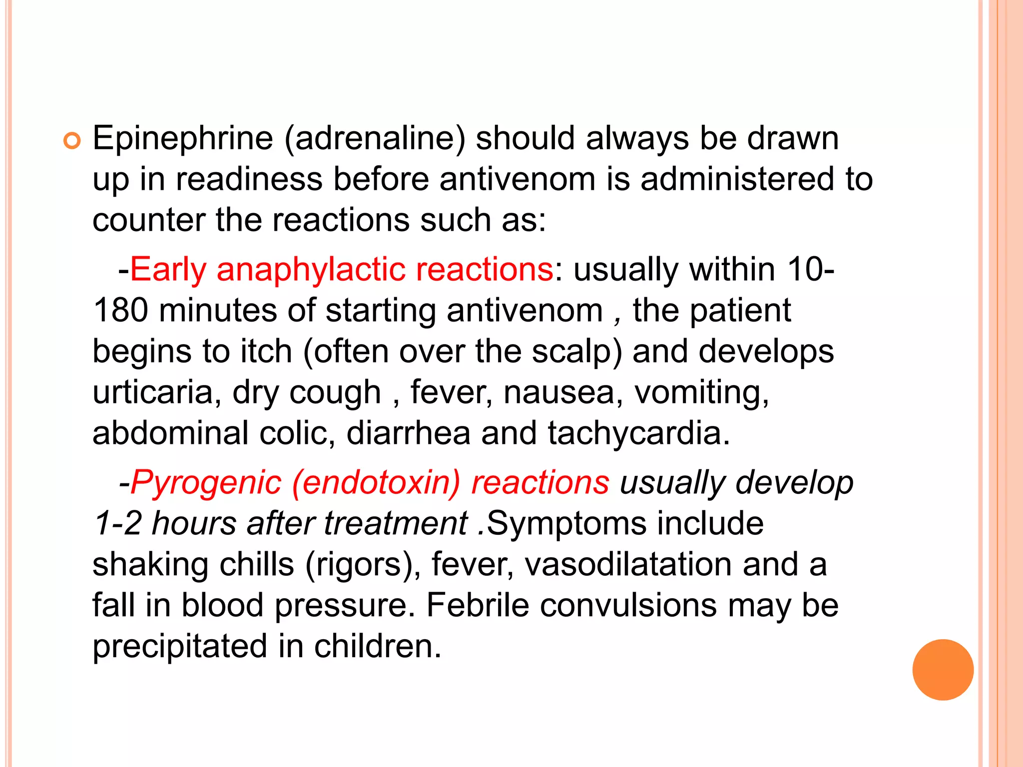  Epinephrine (adrenaline) should always be drawn
up in readiness before antivenom is administered to
counter the reactions such as:
-Early anaphylactic reactions: usually within 10-
180 minutes of starting antivenom , the patient
begins to itch (often over the scalp) and develops
urticaria, dry cough , fever, nausea, vomiting,
abdominal colic, diarrhea and tachycardia.
-Pyrogenic (endotoxin) reactions usually develop
1-2 hours after treatment .Symptoms include
shaking chills (rigors), fever, vasodilatation and a
fall in blood pressure. Febrile convulsions may be
precipitated in children.
 