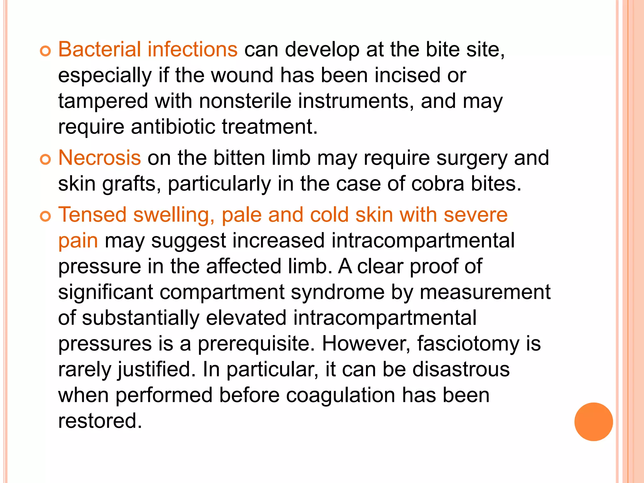  Bacterial infections can develop at the bite site,
especially if the wound has been incised or
tampered with nonsterile instruments, and may
require antibiotic treatment.
 Necrosis on the bitten limb may require surgery and
skin grafts, particularly in the case of cobra bites.
 Tensed swelling, pale and cold skin with severe
pain may suggest increased intracompartmental
pressure in the affected limb. A clear proof of
significant compartment syndrome by measurement
of substantially elevated intracompartmental
pressures is a prerequisite. However, fasciotomy is
rarely justified. In particular, it can be disastrous
when performed before coagulation has been
restored.
 