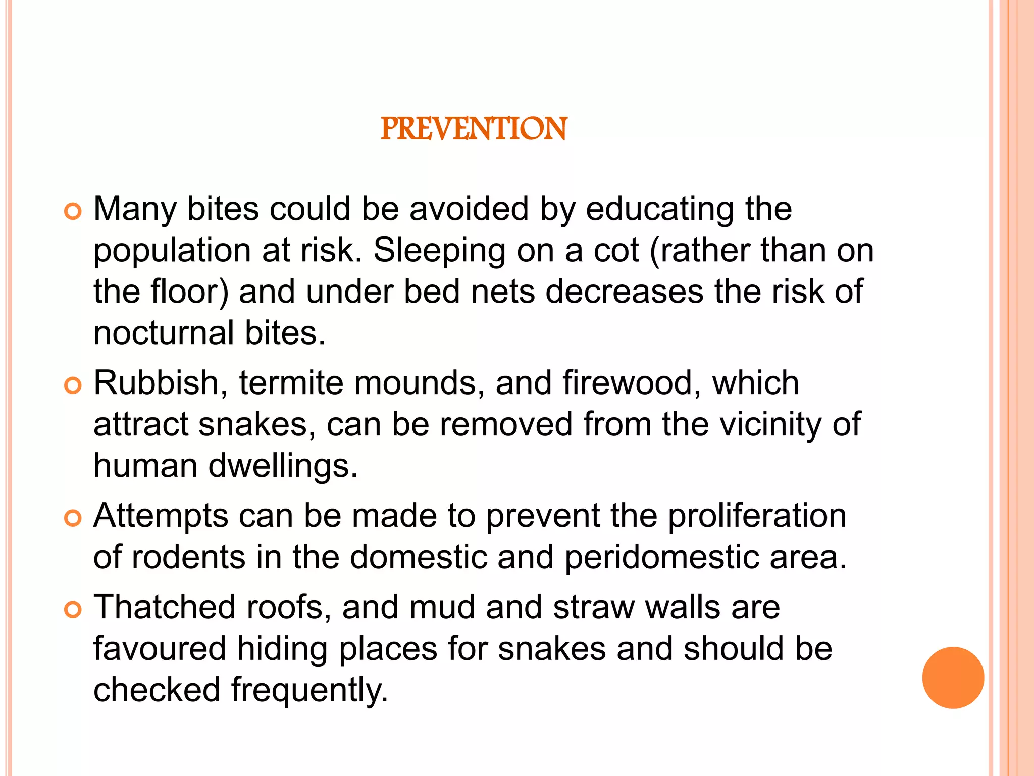 PREVENTION
 Many bites could be avoided by educating the
population at risk. Sleeping on a cot (rather than on
the floor) and under bed nets decreases the risk of
nocturnal bites.
 Rubbish, termite mounds, and firewood, which
attract snakes, can be removed from the vicinity of
human dwellings.
 Attempts can be made to prevent the proliferation
of rodents in the domestic and peridomestic area.
 Thatched roofs, and mud and straw walls are
favoured hiding places for snakes and should be
checked frequently.
 