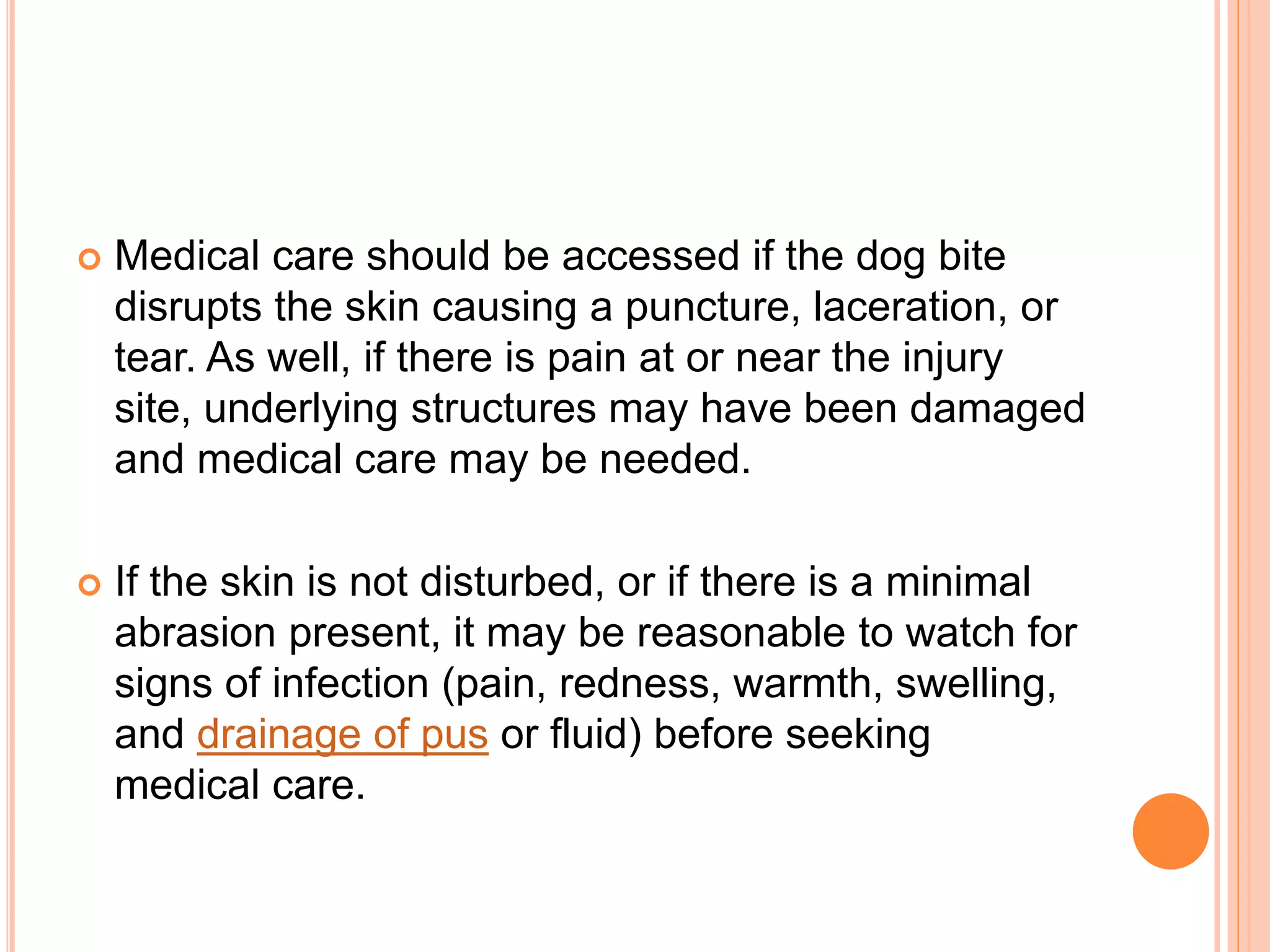  Medical care should be accessed if the dog bite
disrupts the skin causing a puncture, laceration, or
tear. As well, if there is pain at or near the injury
site, underlying structures may have been damaged
and medical care may be needed.
 If the skin is not disturbed, or if there is a minimal
abrasion present, it may be reasonable to watch for
signs of infection (pain, redness, warmth, swelling,
and drainage of pus or fluid) before seeking
medical care.
 