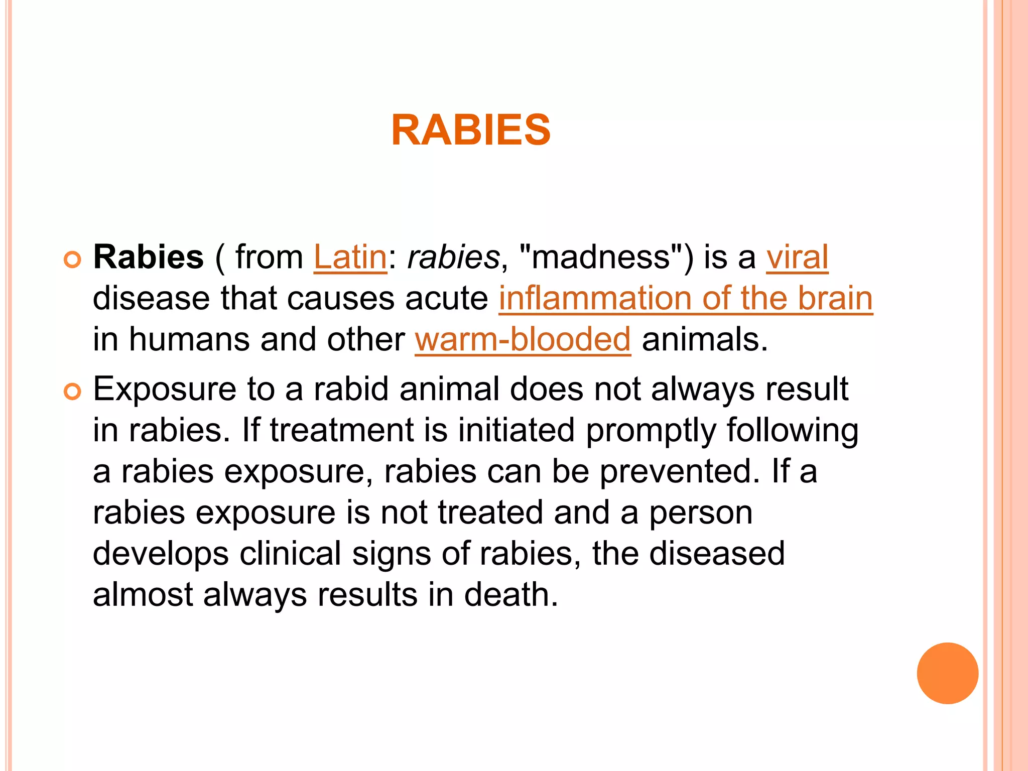 RABIES
 Rabies ( from Latin: rabies, "madness") is a viral
disease that causes acute inflammation of the brain
in humans and other warm-blooded animals.
 Exposure to a rabid animal does not always result
in rabies. If treatment is initiated promptly following
a rabies exposure, rabies can be prevented. If a
rabies exposure is not treated and a person
develops clinical signs of rabies, the diseased
almost always results in death.
 