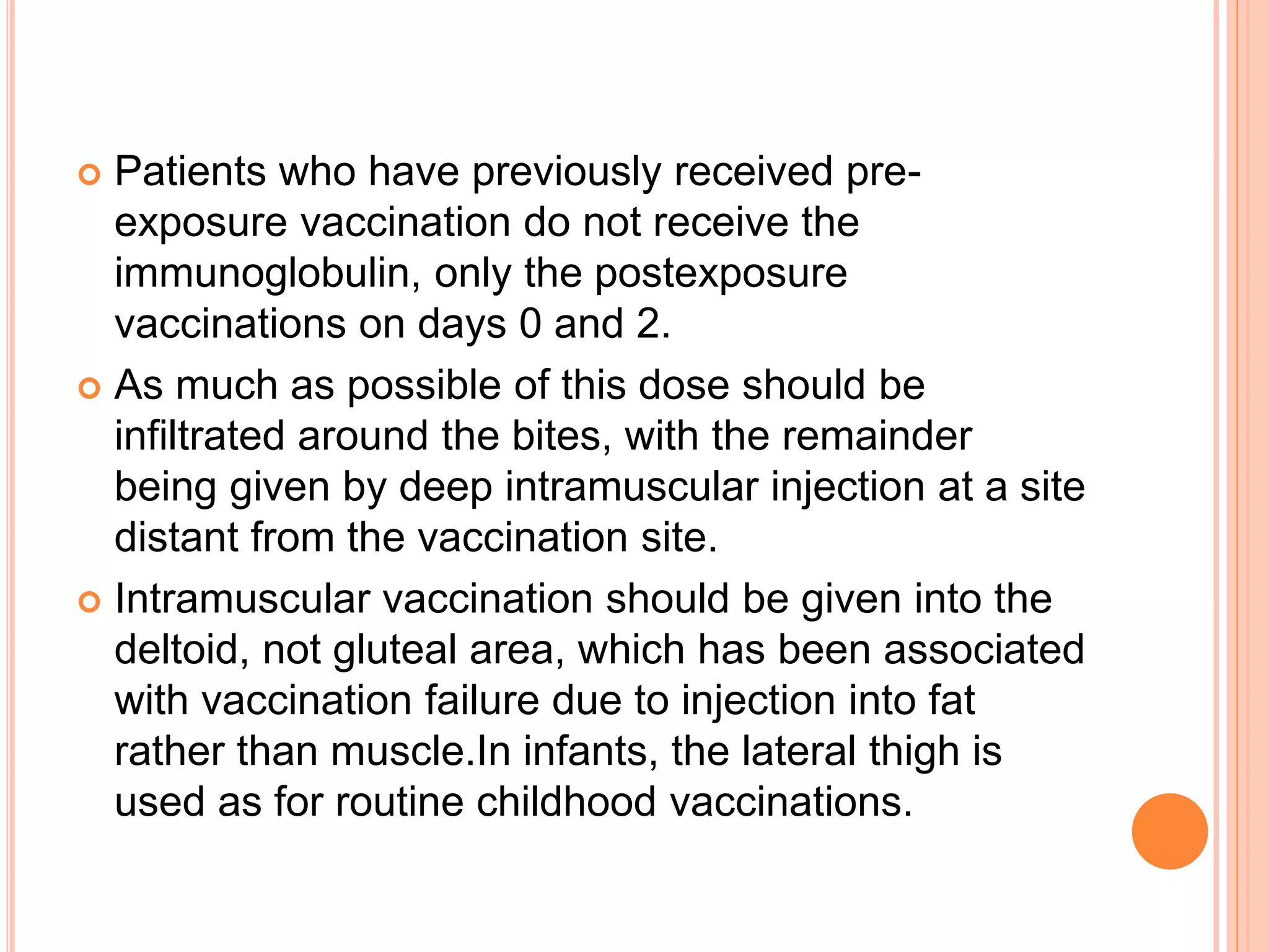  Patients who have previously received pre-
exposure vaccination do not receive the
immunoglobulin, only the postexposure
vaccinations on days 0 and 2.
 As much as possible of this dose should be
infiltrated around the bites, with the remainder
being given by deep intramuscular injection at a site
distant from the vaccination site.
 Intramuscular vaccination should be given into the
deltoid, not gluteal area, which has been associated
with vaccination failure due to injection into fat
rather than muscle.In infants, the lateral thigh is
used as for routine childhood vaccinations.
 