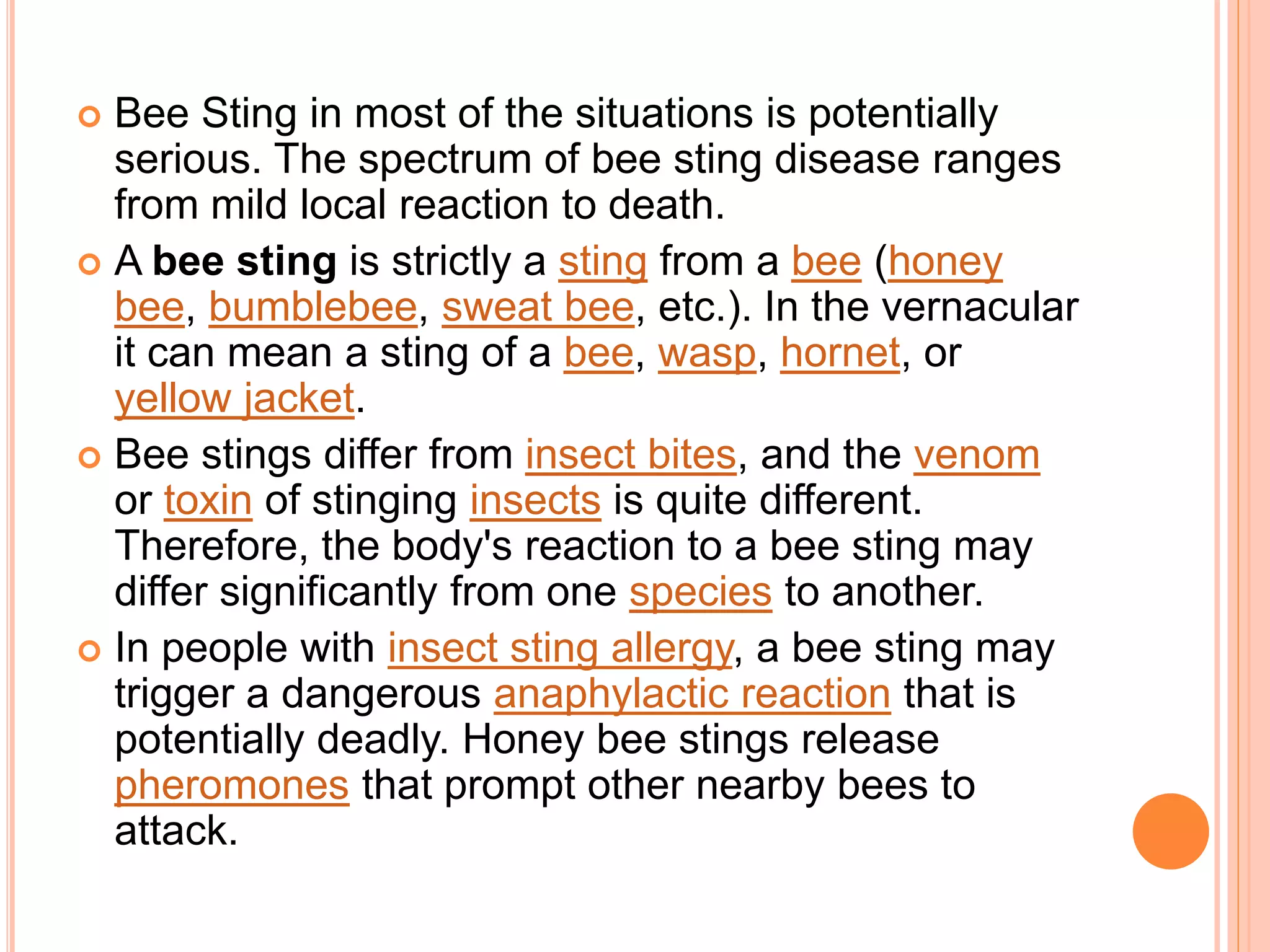  Bee Sting in most of the situations is potentially
serious. The spectrum of bee sting disease ranges
from mild local reaction to death.
 A bee sting is strictly a sting from a bee (honey
bee, bumblebee, sweat bee, etc.). In the vernacular
it can mean a sting of a bee, wasp, hornet, or
yellow jacket.
 Bee stings differ from insect bites, and the venom
or toxin of stinging insects is quite different.
Therefore, the body's reaction to a bee sting may
differ significantly from one species to another.
 In people with insect sting allergy, a bee sting may
trigger a dangerous anaphylactic reaction that is
potentially deadly. Honey bee stings release
pheromones that prompt other nearby bees to
attack.
 