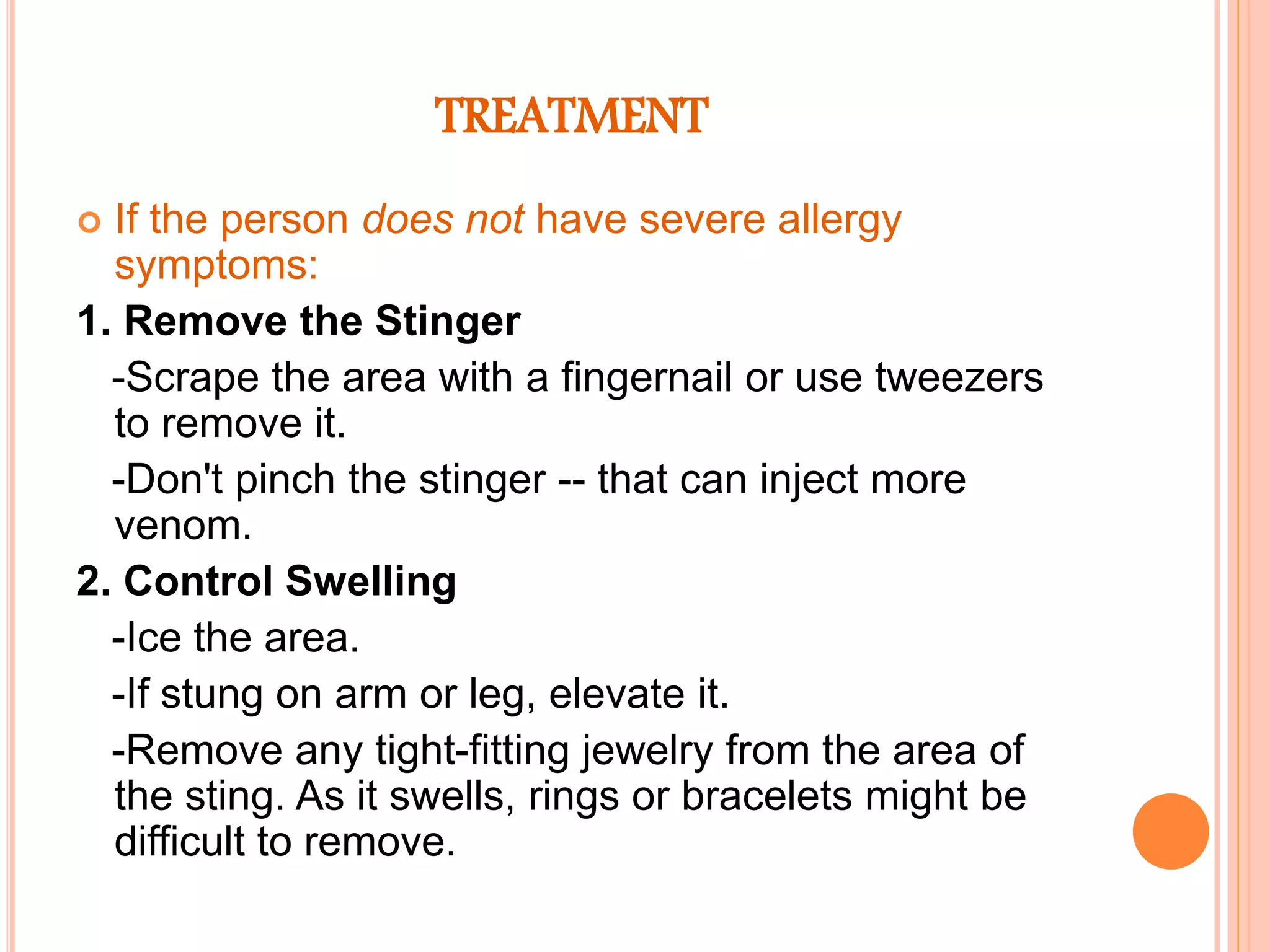 TREATMENT
 If the person does not have severe allergy
symptoms:
1. Remove the Stinger
-Scrape the area with a fingernail or use tweezers
to remove it.
-Don't pinch the stinger -- that can inject more
venom.
2. Control Swelling
-Ice the area.
-If stung on arm or leg, elevate it.
-Remove any tight-fitting jewelry from the area of
the sting. As it swells, rings or bracelets might be
difficult to remove.
 