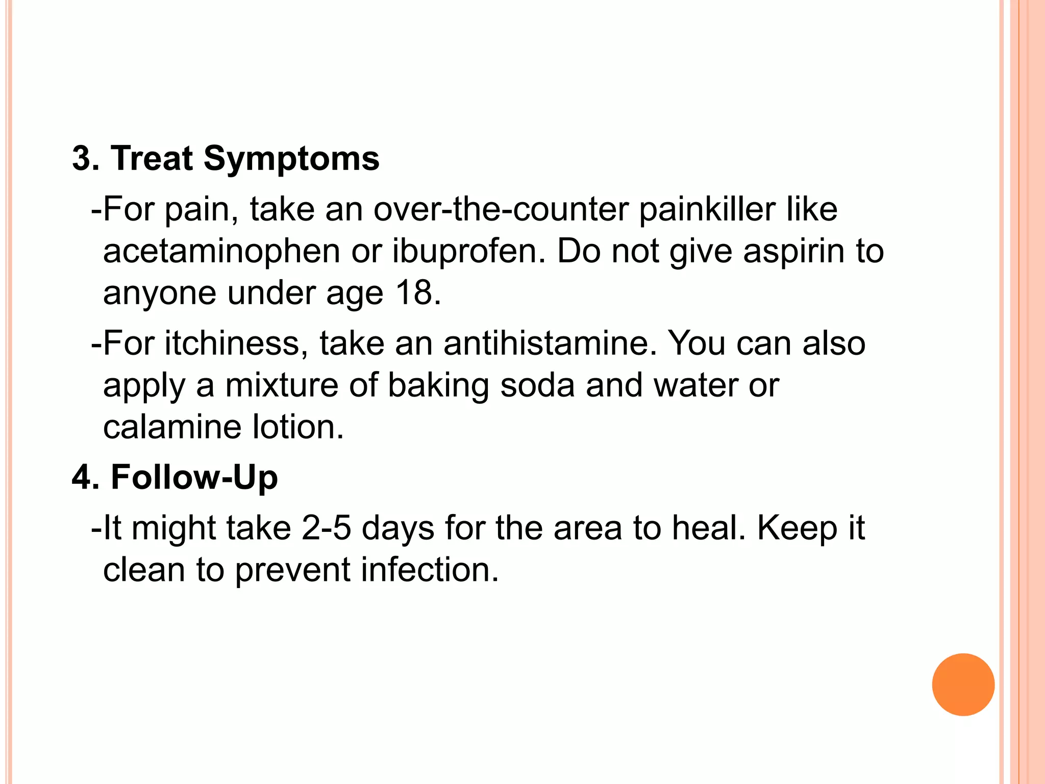 3. Treat Symptoms
-For pain, take an over-the-counter painkiller like
acetaminophen or ibuprofen. Do not give aspirin to
anyone under age 18.
-For itchiness, take an antihistamine. You can also
apply a mixture of baking soda and water or
calamine lotion.
4. Follow-Up
-It might take 2-5 days for the area to heal. Keep it
clean to prevent infection.
 