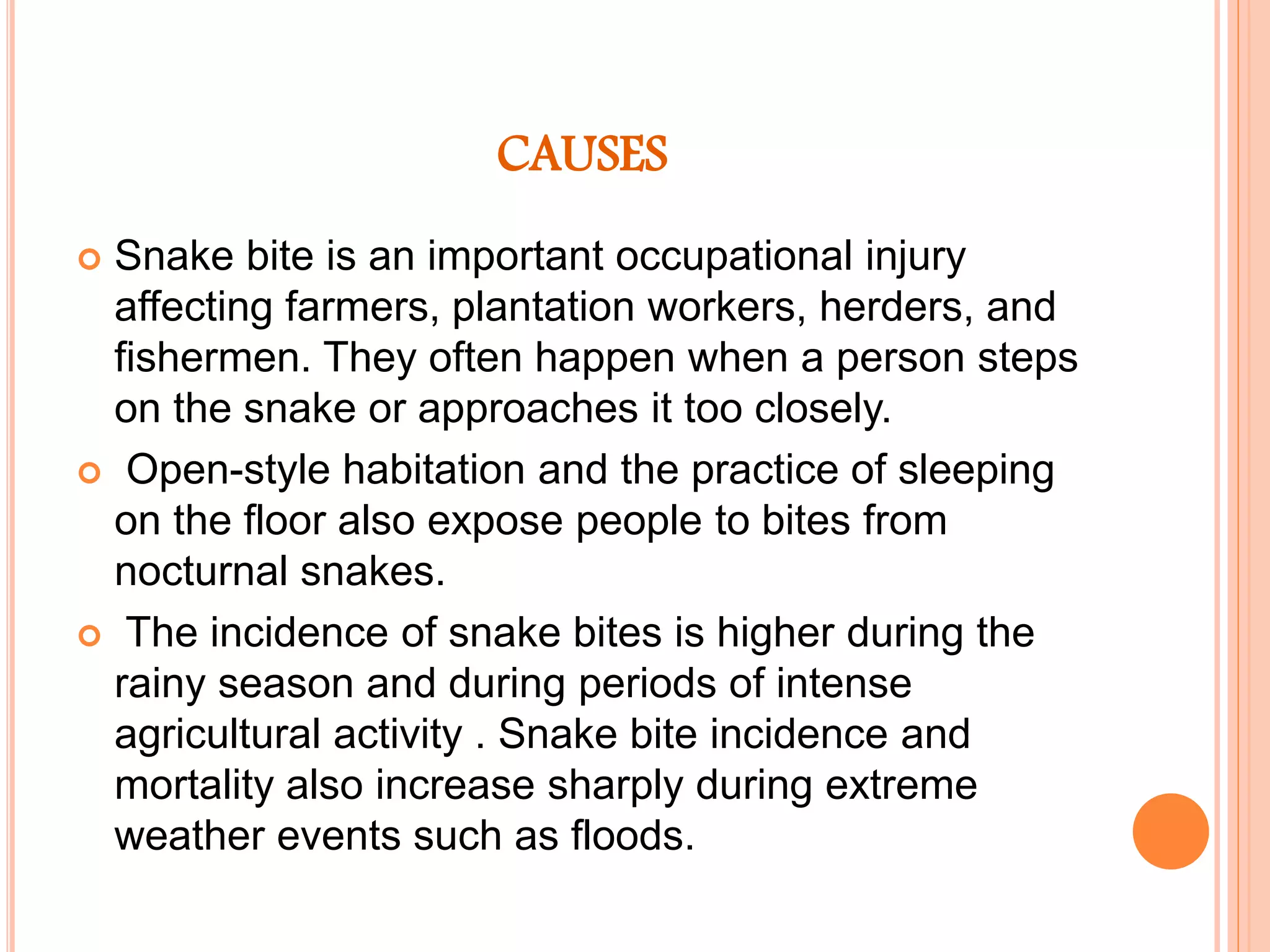 CAUSES
 Snake bite is an important occupational injury
affecting farmers, plantation workers, herders, and
fishermen. They often happen when a person steps
on the snake or approaches it too closely.
 Open-style habitation and the practice of sleeping
on the floor also expose people to bites from
nocturnal snakes.
 The incidence of snake bites is higher during the
rainy season and during periods of intense
agricultural activity . Snake bite incidence and
mortality also increase sharply during extreme
weather events such as floods.
 