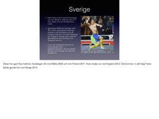 Sverige
•

Hans första match med herrlandslag
var mot Färöarna. Matchen blev 0-0
men Zlatan ﬁck pris för Matchens
Lirare.

•

Sommaren 2006 kom Sverige med i
VM. Under gruppspelet hade han
problem med ljumskarna och då
missade matchen mot både Paraguay
och England. Sverige gick vidare till
åttondelsﬁnal men förlorade mot
Tyskland med 0-2.

•

I hans 56 landskamp ﬁck han för
första gången bära
lagkaptensbindenn. Det var mellan
Sverige och Portugal och matchen
slutade 0-0.

Zlatan har gjort fyra hattrick i landslaget. Ett mot Malta 2004 och mot Finland 2011. Hans tredje var mot England 2012. Det kommer ni väll ihåg? Hans
fjärde gjorde han mot Norge 2013.

!

 