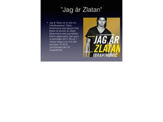 "Jag är Zlatan"
•

Jag är Zlatan är en bok om
fotbollsspelaren Zlatan
Ibrahimović resa igenom livet.
Boken är skriven av Zlatan
tillsammans med journalisten
David Lagercrantz. Den gavs
ut senhösten 2011. På ca: 1
månad såldes runt 415 000
exemplar. År 2012
nominerades den till
Augustpriset.

 