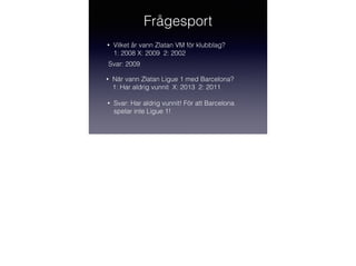 Frågesport
•

Vilket år vann Zlatan VM för klubblag?
1: 2008 X: 2009 2: 2002

!
Svar: 2009

•

När vann Zlatan Ligue 1 med Barcelona?
1: Har aldrig vunnit X: 2013 2: 2011

•

Svar: Har aldrig vunnit! För att Barcelona
spelar inte Ligue 1!

 