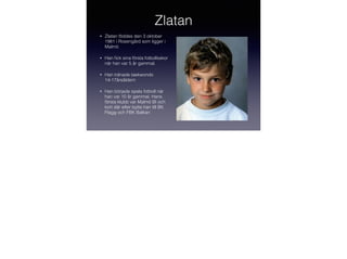 Zlatan
•

Zlatan föddes den 3 oktober
1981 i Rosengård som ligger i
Malmö.

•

Han ﬁck sina första fotbollsskor
när han var 5 år gammal.

•

Han tränade taekwondo
14-17årsåldern

•

Han började spela fotboll när
han var 10 år gammal. Hans
första klubb var Malmö BI och
kort där efter bytte han till BK
Flagg och FBK Balkan

 