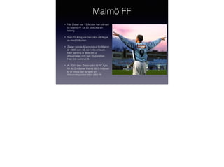 Malmö FF
•

När Zlatan var 13 år blev han värvad
till Malmö FF för att utveckla sin
talang.

•

Som 15 åring var han nära att lägga
av med fotbollen.

•

Zlatan gjorde A-lagsdebut för Malmö
år 1999 som då var i Allsvenskan.
Men samma år åkte det ur
Allsvenskan och ner i Superettan.
Han ﬁck nummer 9.

•

År 2001 blev Zlatan såld till FC Ajax
för 82,5 miljoner kronor. 82,5 miljoner
kr är hittills det dyraste en
Allsvenskspelare blivit såld för.

 