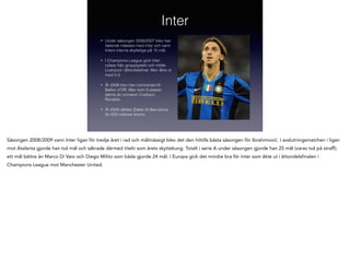 Inter
•

Under säsongen 2006/2007 blev han
italiensk mästare med Inter och vann
Inters interna skytteliga på 15 mål.

•

I Champions League gick Inter
vidare från gruppspelet och mötte
Liverpool i åttondelsﬁnal. Men åkte ut
med 0-3.

•

År 2008 blev han nominerad till
Ballon d'OR. Men kom 8 platser
sämre än vinnaren Cristiano
Ronaldo.

•

År 2009 såldes Zlatan till Barcelona
för 650 miljoner kronor.

Säsongen 2008/2009 vann Inter ligan för tredje året i rad och målmässigt blev det den hittills bästa säsongen för Ibrahimović. I avslutningsmatchen i ligan
mot Atalanta gjorde han två mål och säkrade därmed titeln som årets skyttekung. Totalt i serie A under säsongen gjorde han 25 mål (varav två på straff);
ett mål bättre än Marco Di Vaio och Diego Milito som båda gjorde 24 mål. I Europa gick det mindre bra för Inter som åkte ut i åttondelsfinalen i
Champions League mot Manchester United.

 