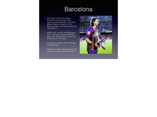 Barcelona
•

Den första matchen för Zlatan i
Barcelona var returmötet i den
spanska supercupﬁnalen mot Atletic
Bilbao. Matchen slutade 3–0 till
Barcelona som vann supercupﬁnalen
med totalt 5–1.

•

Zlatan vann La Liga med Barcelona
men i Champions League förlorade
Barcelona semiﬁnalen mot Inter som
senare vann turneringen.

•

År 2009 vann Zlatan VM för klubblag
med Barcelona.

•

Zlatan kom i bråk med sin tränare Pep
Guardiola och ﬁck börja på bänken.

 
