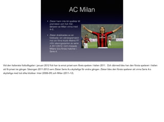 AC Milan
•

Zlatan hann inte bli spelklar till
premiären och ﬁck från
läktaren se Milan vinna med
4–0.

•

Zlatan drabbades av en
fotskada i en vänskapsmatch
mot sin förra klubb Malmö FF
inför säsongsstarten av serie
A 2011/2012. Och missade
Milans fyra första matcher i
Serie A.

Vid den Italienska fotbollsgalan i januari 2012 fick han ta emot priset som Årets spelare i Italien 2011. Och därmed blev han den första spelaren i Italien
att få priset tre gånger. Säsongen 2011-2012 vann Zlatan Serie A:s skytteliga för andra gången. Zlatan blev den förste spelaren att vinna Serie A:s
skytteliga med två olika klubbar: Inter (2008–09) och Milan (2011–12).

 