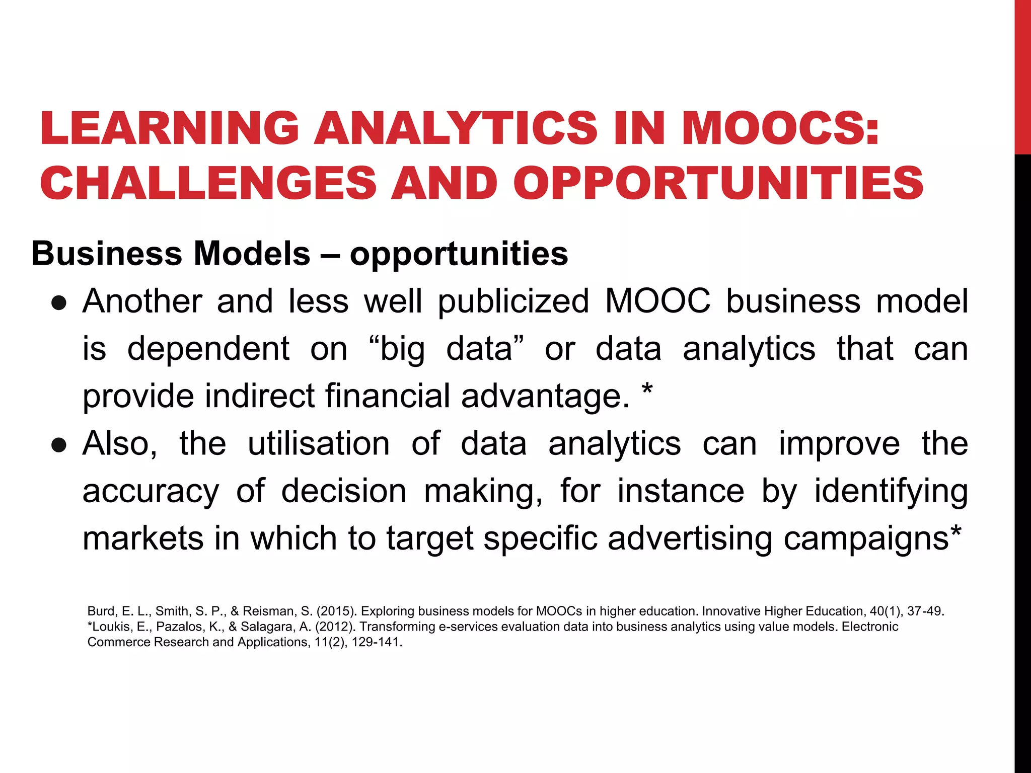 LEARNING ANALYTICS IN MOOCS:
CHALLENGES AND OPPORTUNITIES
Business Models – opportunities
● Another and less well publicized MOOC business model
is dependent on “big data” or data analytics that can
provide indirect financial advantage. *
● Also, the utilisation of data analytics can improve the
accuracy of decision making, for instance by identifying
markets in which to target specific advertising campaigns*
Burd, E. L., Smith, S. P., & Reisman, S. (2015). Exploring business models for MOOCs in higher education. Innovative Higher Education, 40(1), 37-49.
*Loukis, E., Pazalos, K., & Salagara, A. (2012). Transforming e-services evaluation data into business analytics using value models. Electronic
Commerce Research and Applications, 11(2), 129-141.
 