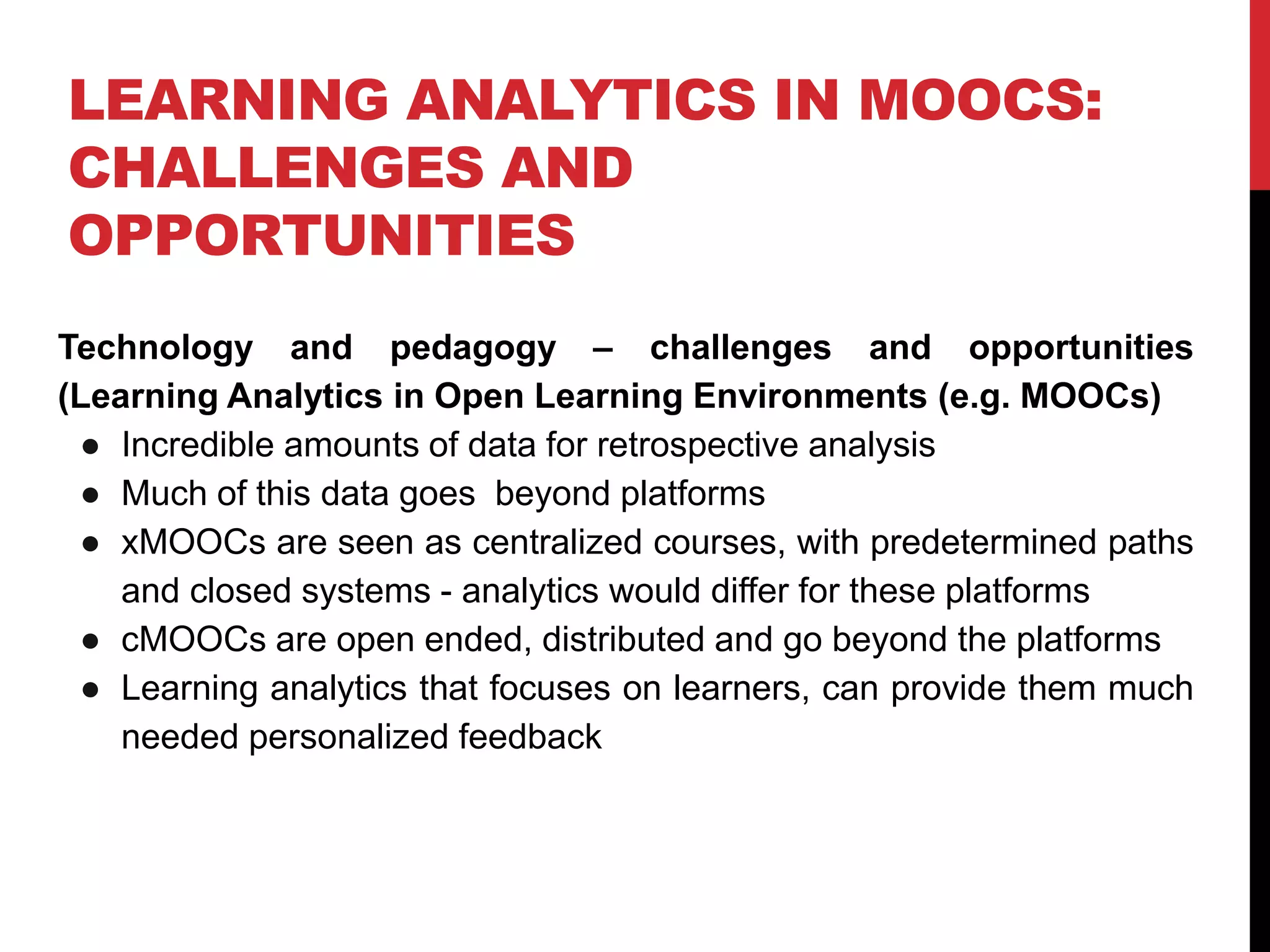 LEARNING ANALYTICS IN MOOCS:
CHALLENGES AND
OPPORTUNITIES
Technology and pedagogy – challenges and opportunities
(Learning Analytics in Open Learning Environments (e.g. MOOCs)
● Incredible amounts of data for retrospective analysis
● Much of this data goes beyond platforms
● xMOOCs are seen as centralized courses, with predetermined paths
and closed systems - analytics would differ for these platforms
● cMOOCs are open ended, distributed and go beyond the platforms
● Learning analytics that focuses on learners, can provide them much
needed personalized feedback
 
