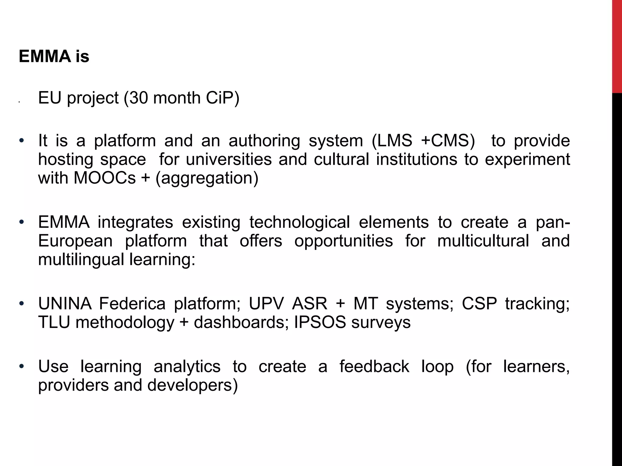 EMMA is
• EU project (30 month CiP)
• It is a platform and an authoring system (LMS +CMS) to provide
hosting space for universities and cultural institutions to experiment
with MOOCs + (aggregation)
• EMMA integrates existing technological elements to create a pan-
European platform that offers opportunities for multicultural and
multilingual learning:
• UNINA Federica platform; UPV ASR + MT systems; CSP tracking;
TLU methodology + dashboards; IPSOS surveys
• Use learning analytics to create a feedback loop (for learners,
providers and developers)
 
