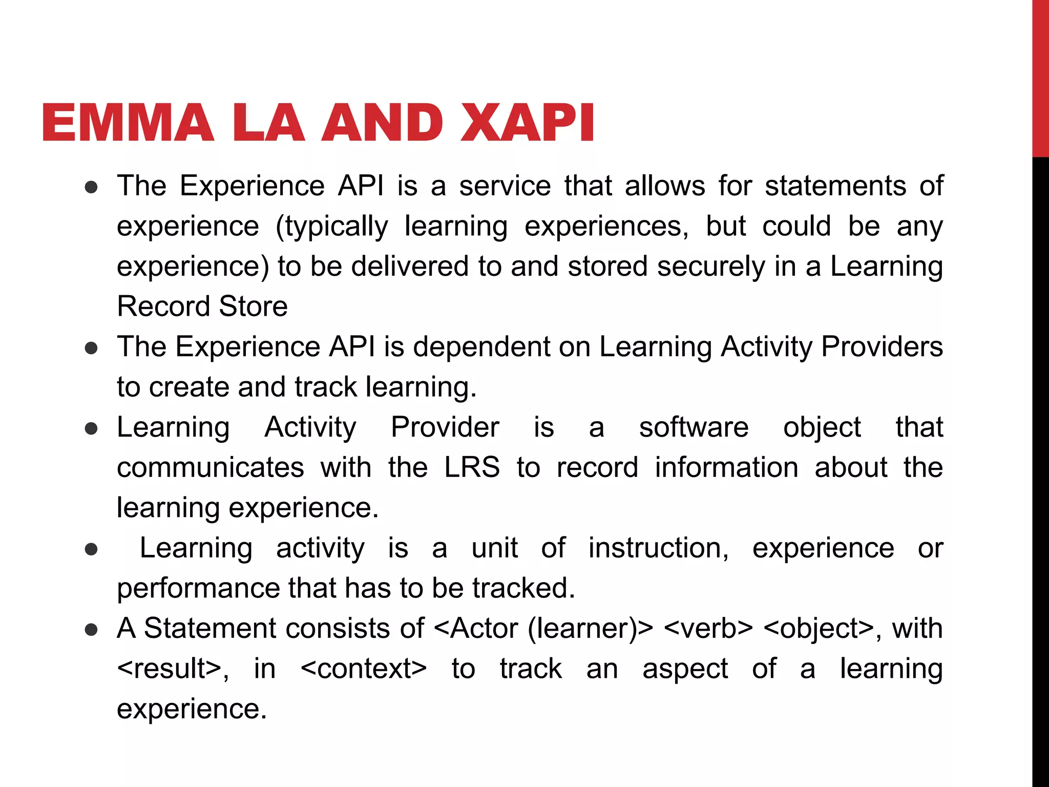 EMMA LA AND XAPI
● The Experience API is a service that allows for statements of
experience (typically learning experiences, but could be any
experience) to be delivered to and stored securely in a Learning
Record Store
● The Experience API is dependent on Learning Activity Providers
to create and track learning.
● Learning Activity Provider is a software object that
communicates with the LRS to record information about the
learning experience.
● Learning activity is a unit of instruction, experience or
performance that has to be tracked.
● A Statement consists of <Actor (learner)> <verb> <object>, with
<result>, in <context> to track an aspect of a learning
experience.
 