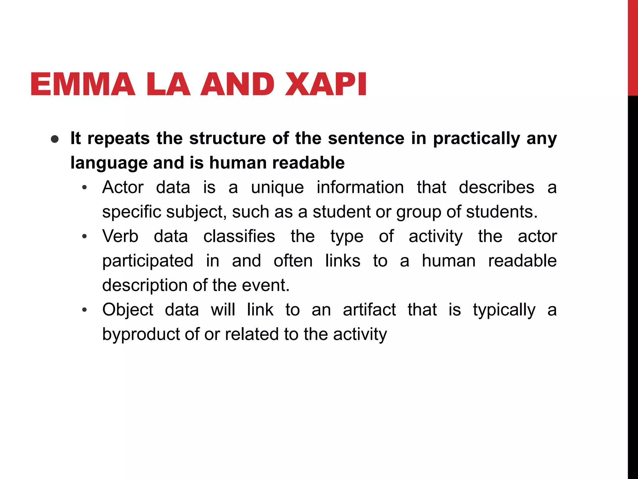 EMMA LA AND XAPI
● It repeats the structure of the sentence in practically any
language and is human readable
• Actor data is a unique information that describes a
specific subject, such as a student or group of students.
• Verb data classifies the type of activity the actor
participated in and often links to a human readable
description of the event.
• Object data will link to an artifact that is typically a
byproduct of or related to the activity
 